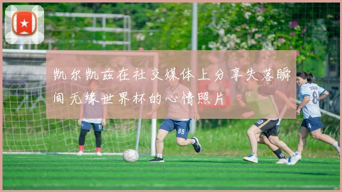 凯尔凯兹在社交媒体上分享失落瞬间无缘世界杯的心情照片
