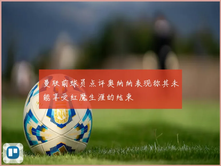曼联前球员点评奥纳纳表现称其未能享受红魔生涯的结束