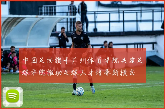 中国足协携手广州体育学院共建足球学院推动足球人才培养新模式