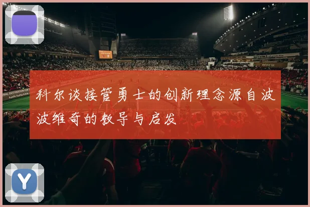 科尔谈接管勇士的创新理念源自波波维奇的教导与启发
