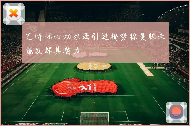 巴特忧心切尔西引进梅努称曼联未能发挥其潜力