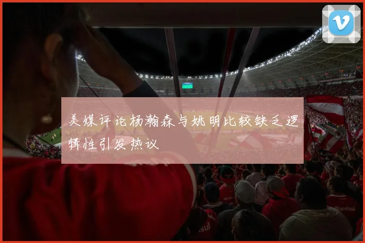 美媒评论杨瀚森与姚明比较缺乏逻辑性引发热议