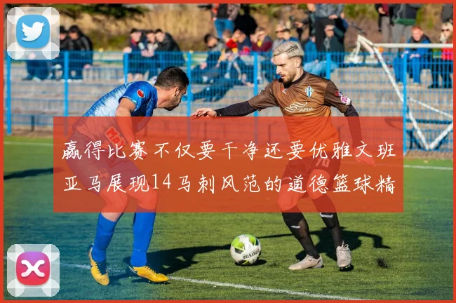 赢得比赛不仅要干净还要优雅文班亚马展现14马刺风范的道德篮球精神