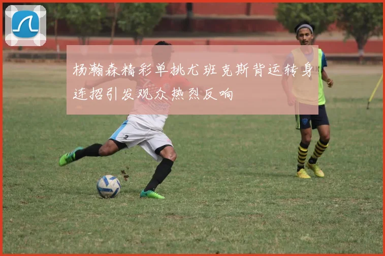 杨瀚森精彩单挑尤班克斯背运转身连招引发观众热烈反响