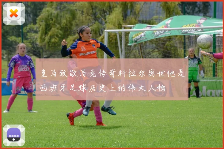 皇马致敬马竞传奇科拉尔离世他是西班牙足球历史上的伟大人物