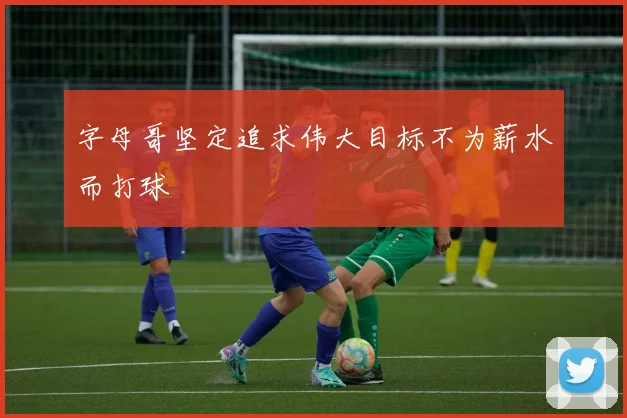 字母哥坚定追求伟大目标不为薪水而打球