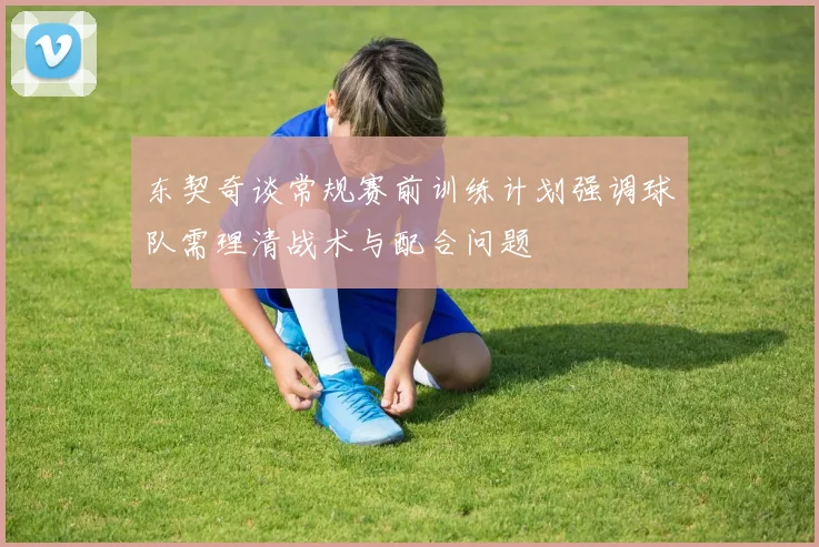东契奇谈常规赛前训练计划强调球队需理清战术与配合问题