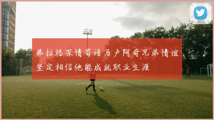 弗拉格深情寄语马卢阿奇兄弟情谊坚定相信他能成就职业生涯