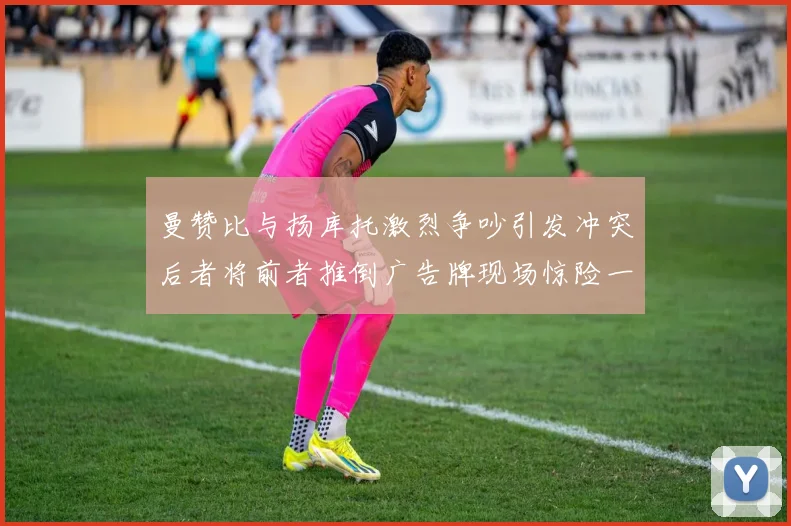 曼赞比与扬库托激烈争吵引发冲突后者将前者推倒广告牌现场惊险一幕