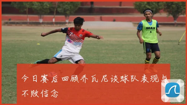 今日赛后回顾乔瓦尼谈球队表现与不败信念