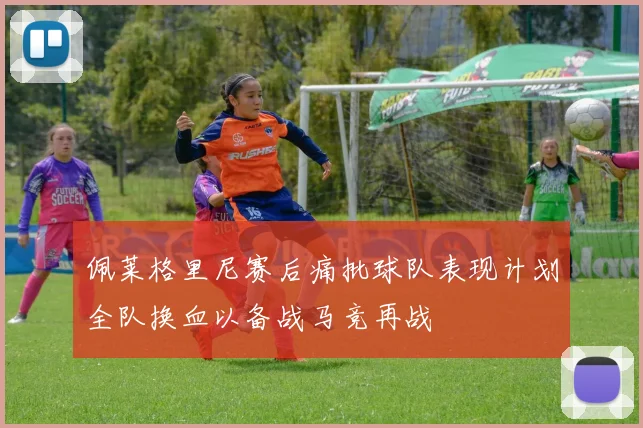 佩莱格里尼赛后痛批球队表现计划全队换血以备战马竞再战