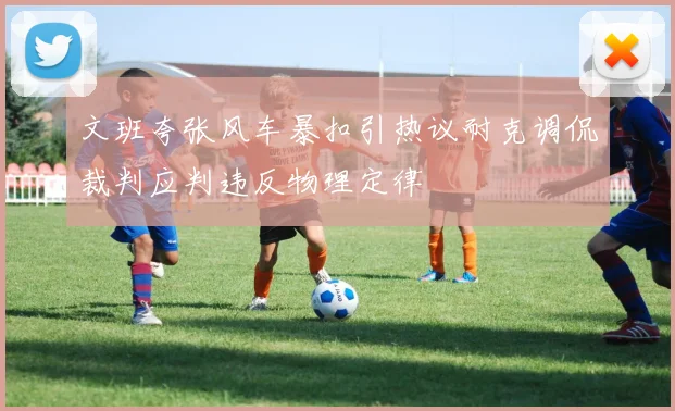 文班夸张风车暴扣引热议耐克调侃裁判应判违反物理定律