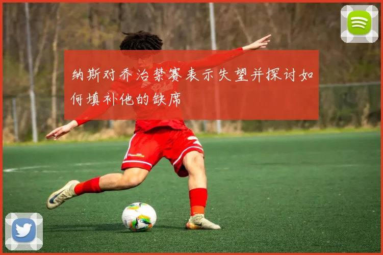 纳斯对乔治禁赛表示失望并探讨如何填补他的缺席