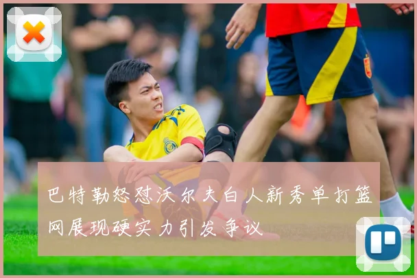 巴特勒怒怼沃尔夫白人新秀单打篮网展现硬实力引发争议