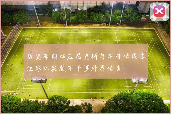 迈克布朗回应尼克斯与字母传闻专注球队发展不干涉外界传言