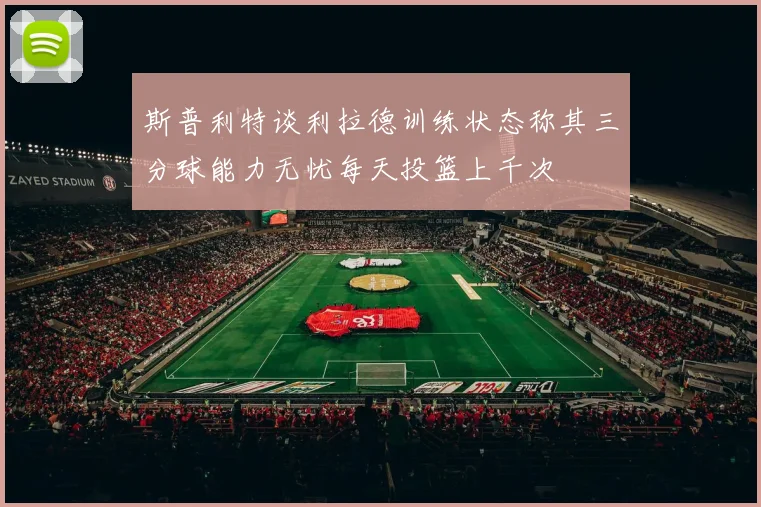 斯普利特谈利拉德训练状态称其三分球能力无忧每天投篮上千次