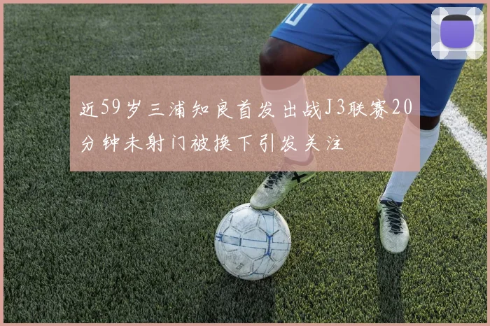 近59岁三浦知良首发出战J3联赛20分钟未射门被换下引发关注