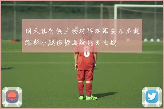 明天独行侠主场对阵活塞安东尼戴维斯小腿伤势成疑能否出战