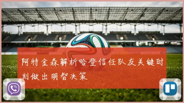 阿特金森解析哈登信任队友关键时刻做出明智决策